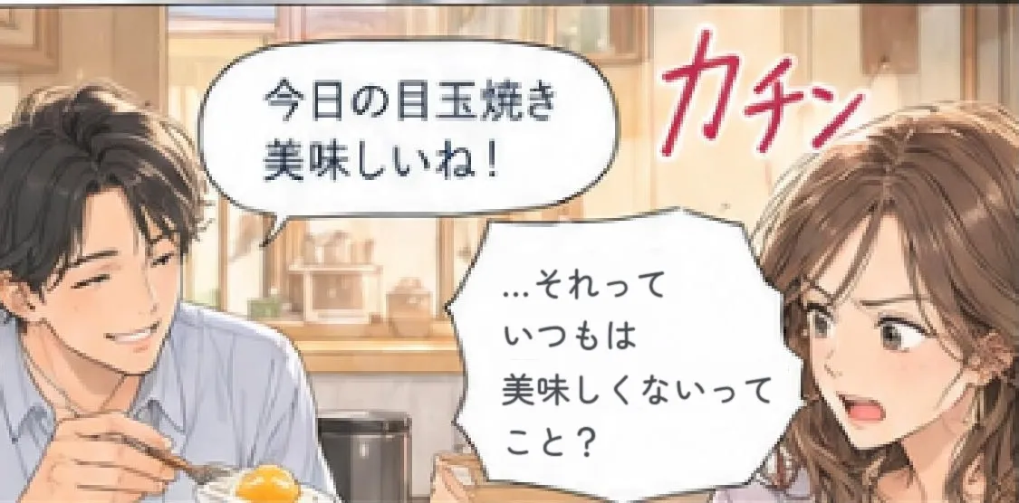 夫「今日の目玉焼き美味しいね！」 カチン 「…それって、いつもは美味しくないってこと？」